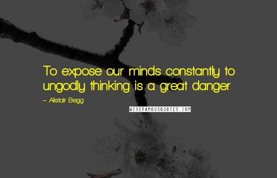 Alistair Begg Quotes: To expose our minds constantly to ungodly thinking is a great danger.