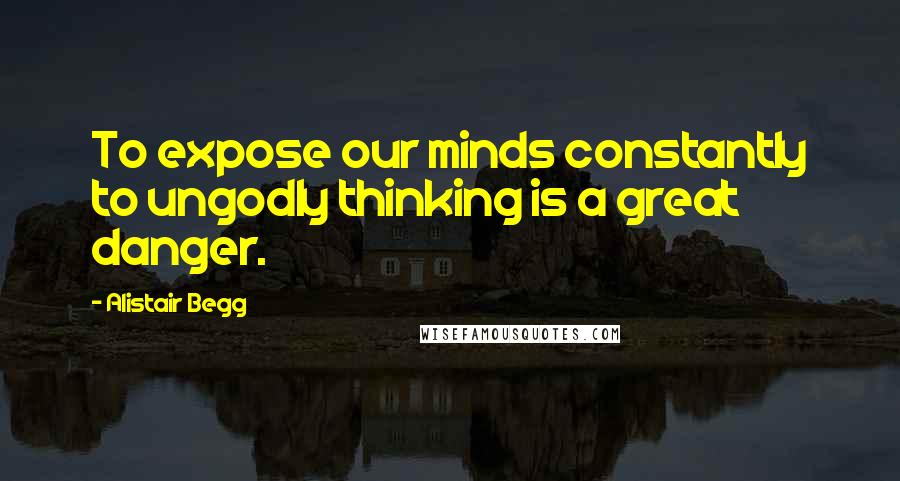 Alistair Begg Quotes: To expose our minds constantly to ungodly thinking is a great danger.