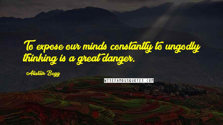 Alistair Begg Quotes: To expose our minds constantly to ungodly thinking is a great danger.