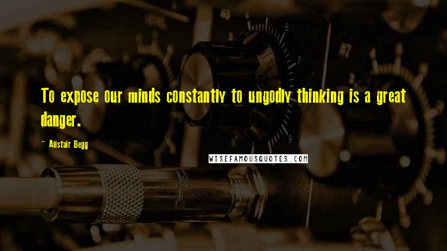 Alistair Begg Quotes: To expose our minds constantly to ungodly thinking is a great danger.