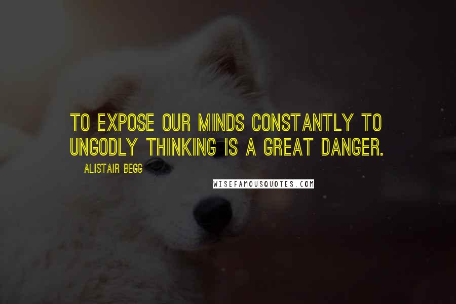 Alistair Begg Quotes: To expose our minds constantly to ungodly thinking is a great danger.