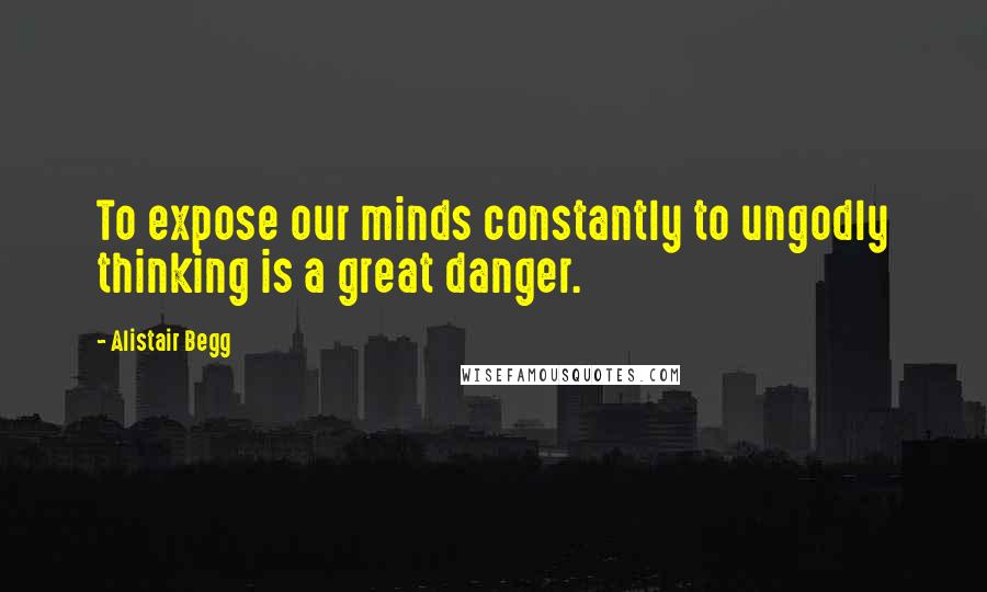 Alistair Begg Quotes: To expose our minds constantly to ungodly thinking is a great danger.