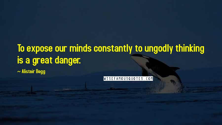 Alistair Begg Quotes: To expose our minds constantly to ungodly thinking is a great danger.
