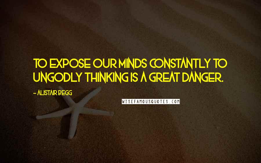 Alistair Begg Quotes: To expose our minds constantly to ungodly thinking is a great danger.