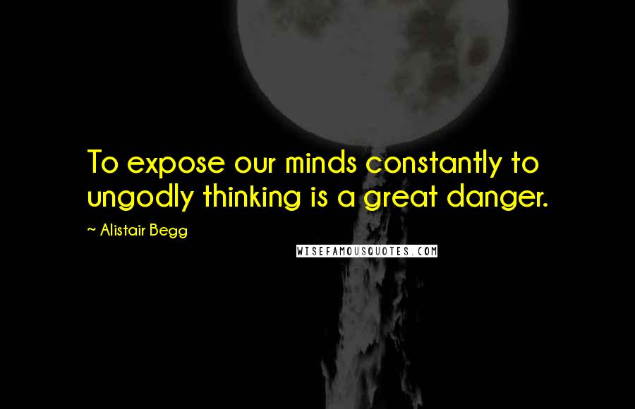 Alistair Begg Quotes: To expose our minds constantly to ungodly thinking is a great danger.