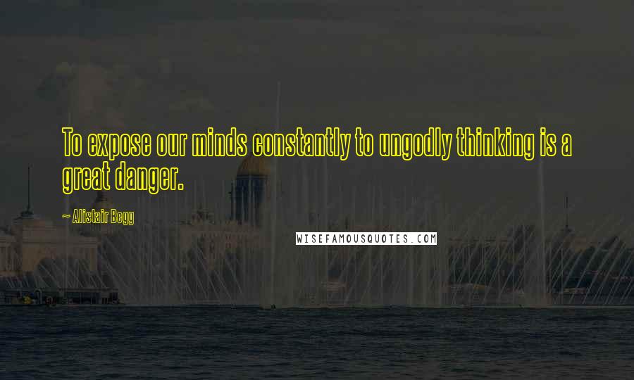 Alistair Begg Quotes: To expose our minds constantly to ungodly thinking is a great danger.