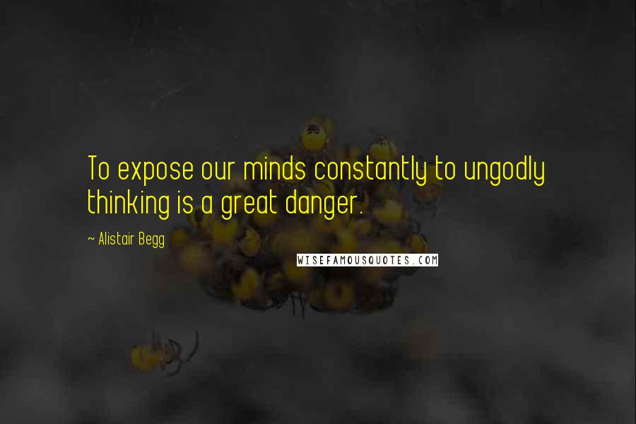 Alistair Begg Quotes: To expose our minds constantly to ungodly thinking is a great danger.