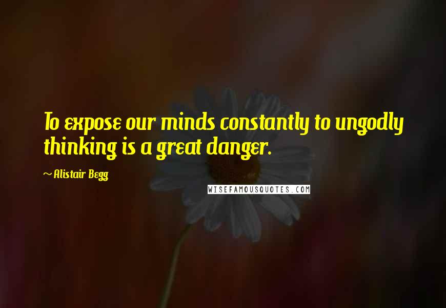 Alistair Begg Quotes: To expose our minds constantly to ungodly thinking is a great danger.