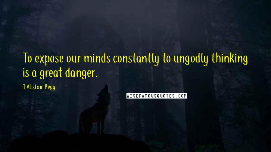 Alistair Begg Quotes: To expose our minds constantly to ungodly thinking is a great danger.