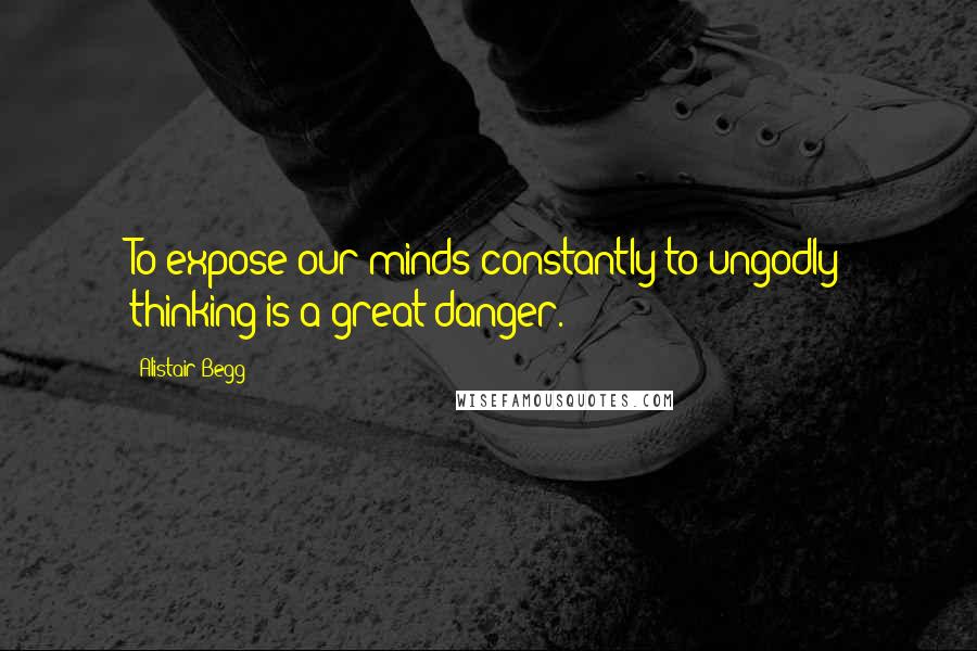 Alistair Begg Quotes: To expose our minds constantly to ungodly thinking is a great danger.