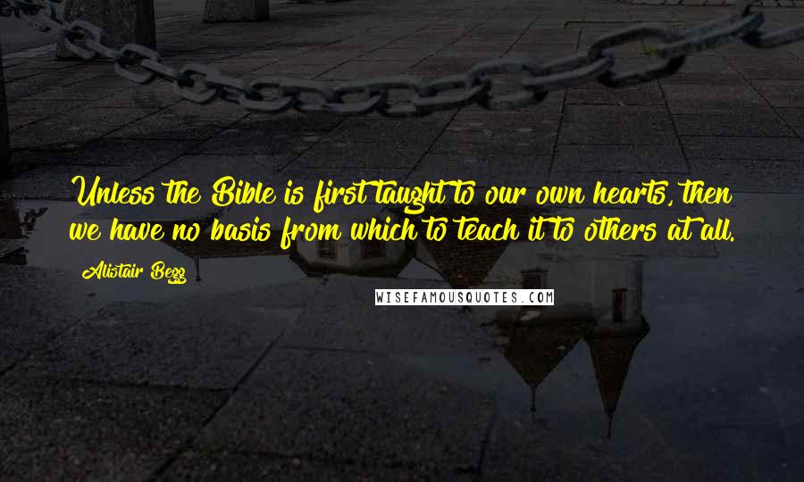 Alistair Begg Quotes: Unless the Bible is first taught to our own hearts, then we have no basis from which to teach it to others at all.