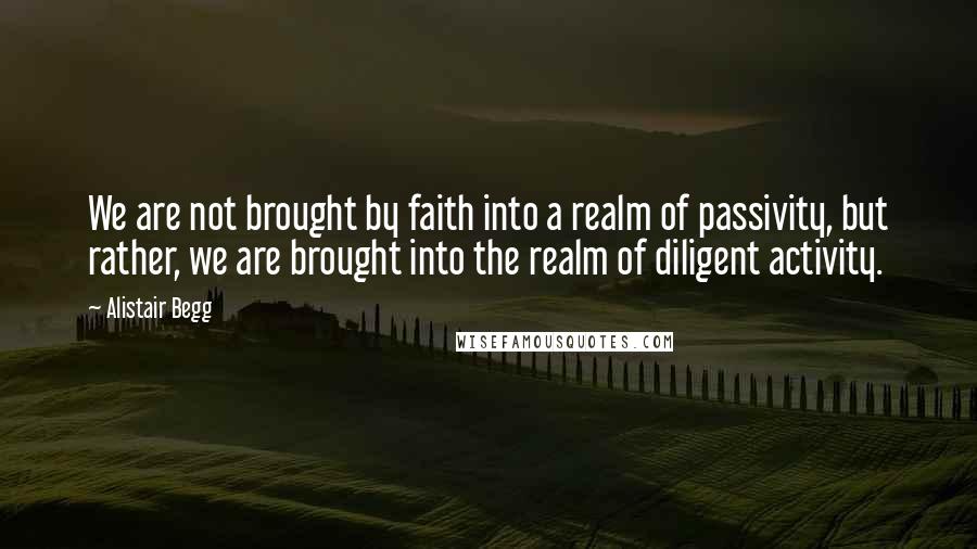 Alistair Begg Quotes: We are not brought by faith into a realm of passivity, but rather, we are brought into the realm of diligent activity.