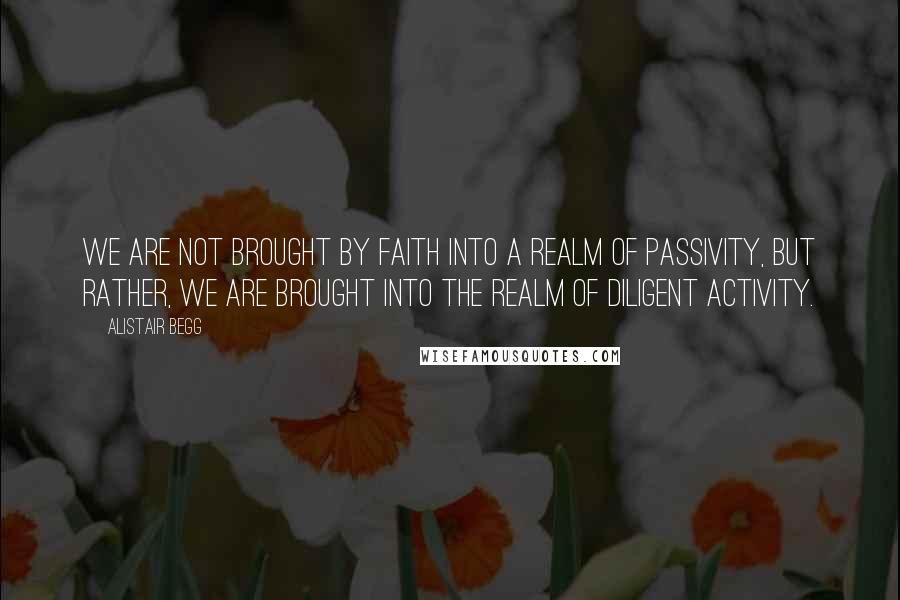 Alistair Begg Quotes: We are not brought by faith into a realm of passivity, but rather, we are brought into the realm of diligent activity.