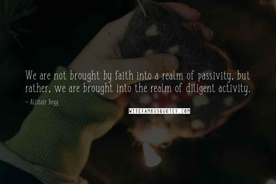 Alistair Begg Quotes: We are not brought by faith into a realm of passivity, but rather, we are brought into the realm of diligent activity.