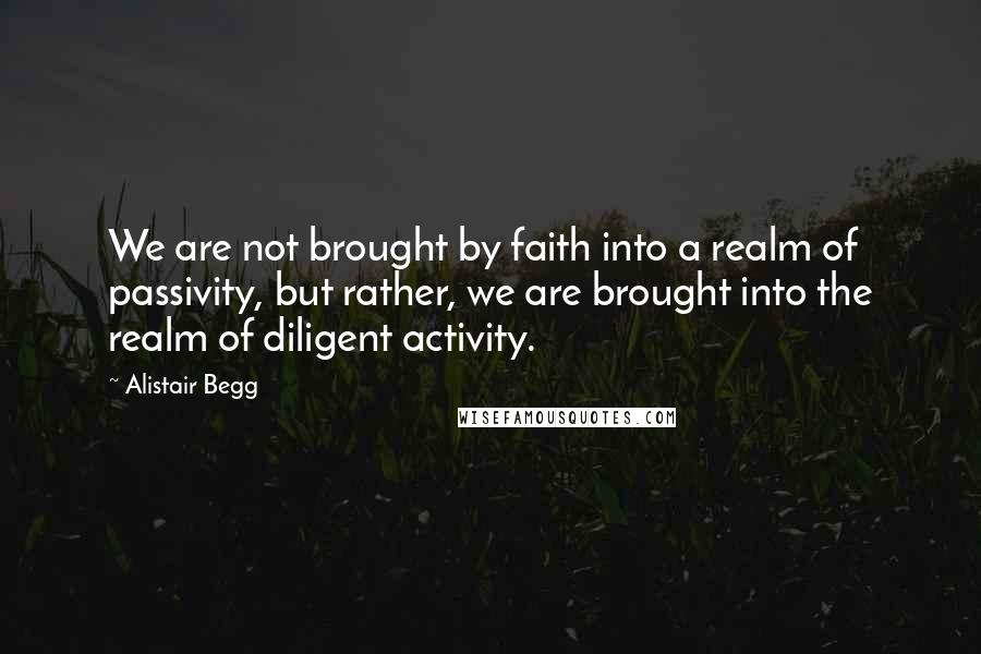 Alistair Begg Quotes: We are not brought by faith into a realm of passivity, but rather, we are brought into the realm of diligent activity.