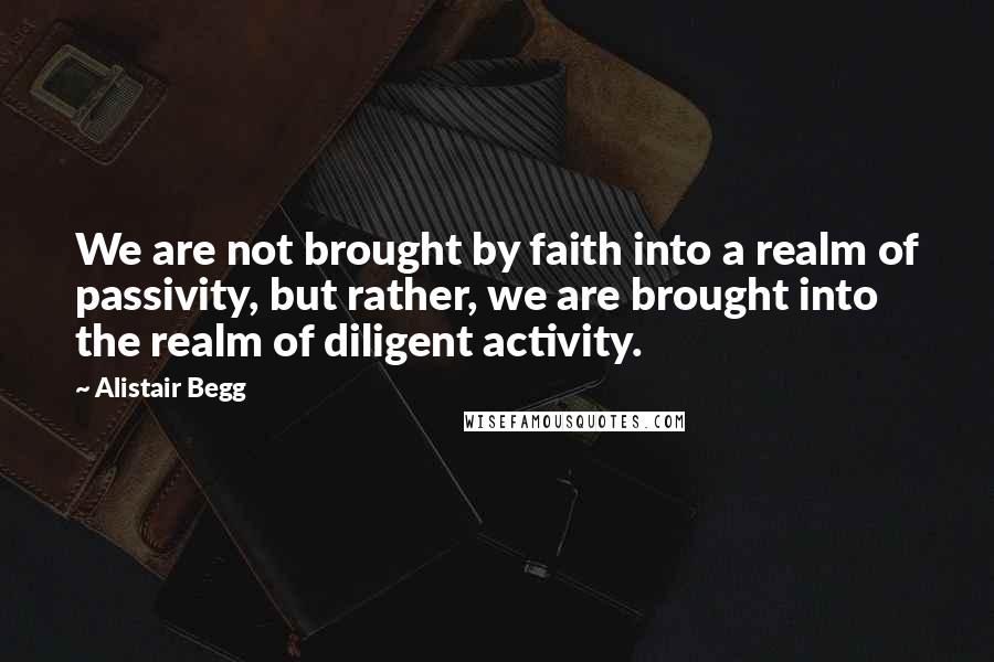 Alistair Begg Quotes: We are not brought by faith into a realm of passivity, but rather, we are brought into the realm of diligent activity.