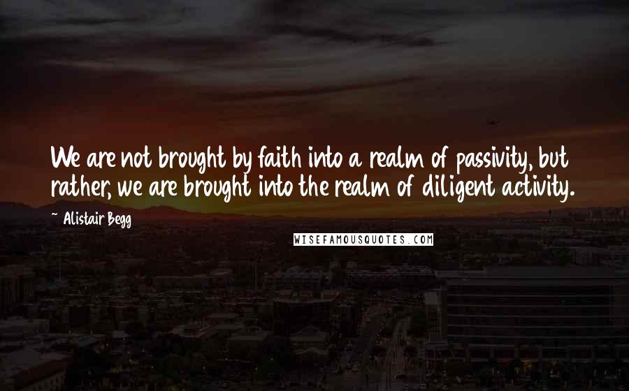 Alistair Begg Quotes: We are not brought by faith into a realm of passivity, but rather, we are brought into the realm of diligent activity.