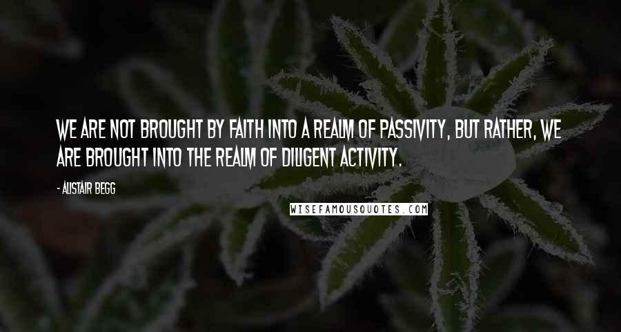 Alistair Begg Quotes: We are not brought by faith into a realm of passivity, but rather, we are brought into the realm of diligent activity.