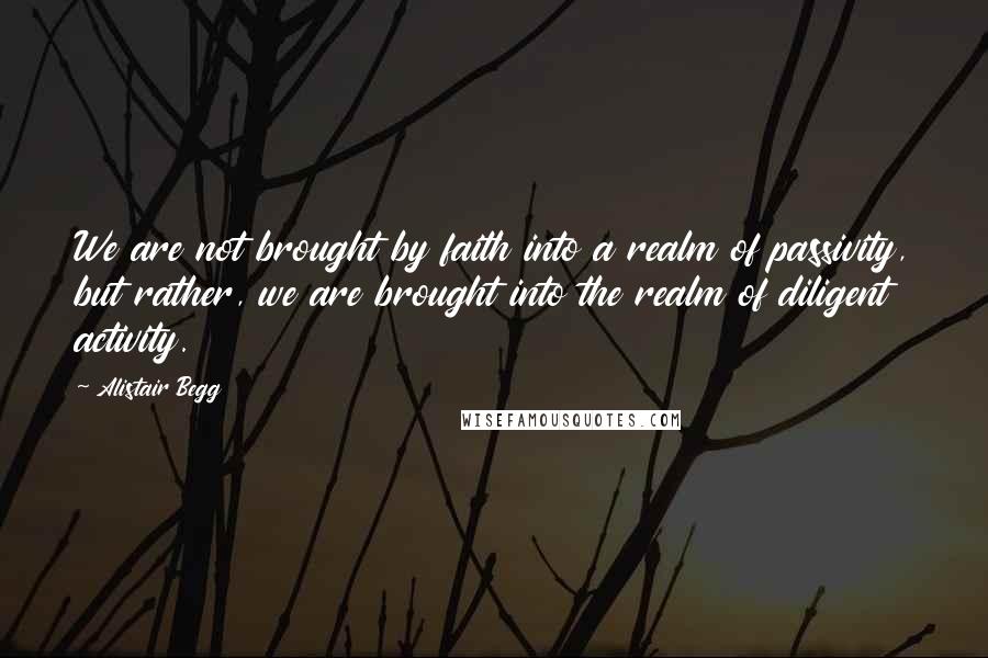 Alistair Begg Quotes: We are not brought by faith into a realm of passivity, but rather, we are brought into the realm of diligent activity.