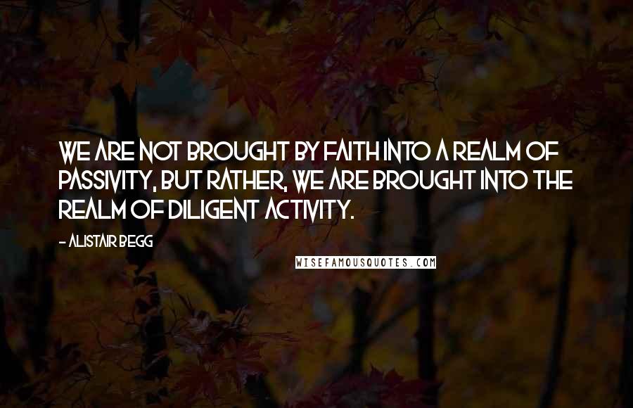 Alistair Begg Quotes: We are not brought by faith into a realm of passivity, but rather, we are brought into the realm of diligent activity.