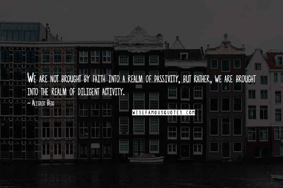 Alistair Begg Quotes: We are not brought by faith into a realm of passivity, but rather, we are brought into the realm of diligent activity.