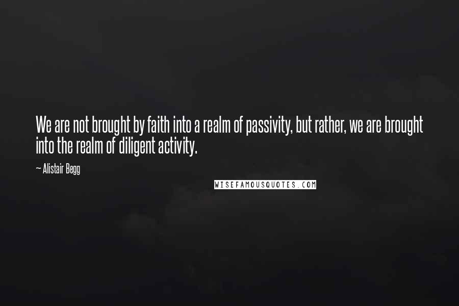 Alistair Begg Quotes: We are not brought by faith into a realm of passivity, but rather, we are brought into the realm of diligent activity.