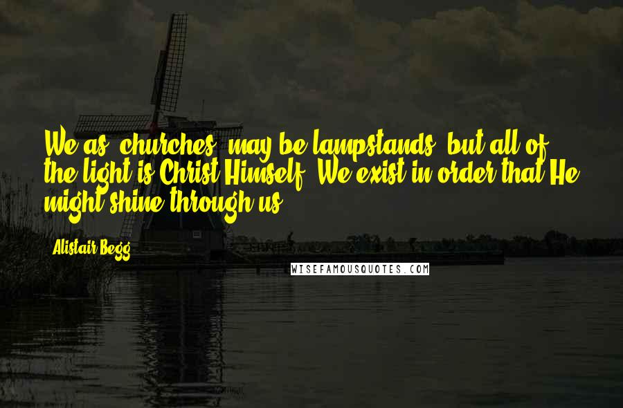 Alistair Begg Quotes: We as [churches] may be lampstands, but all of the light is Christ Himself. We exist in order that He might shine through us.