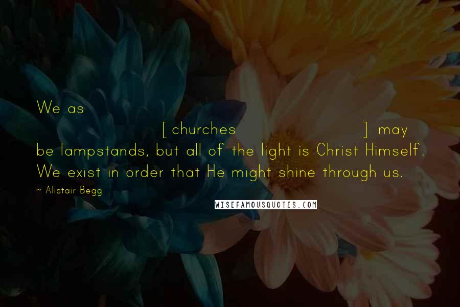 Alistair Begg Quotes: We as [churches] may be lampstands, but all of the light is Christ Himself. We exist in order that He might shine through us.