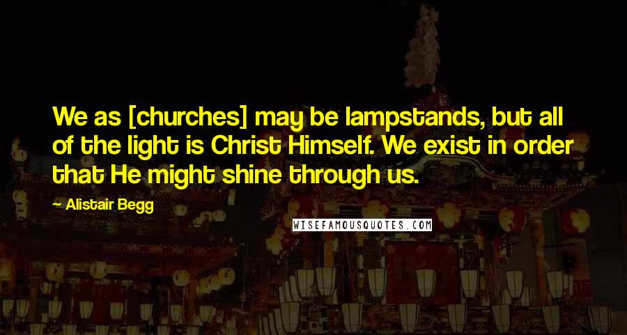 Alistair Begg Quotes: We as [churches] may be lampstands, but all of the light is Christ Himself. We exist in order that He might shine through us.