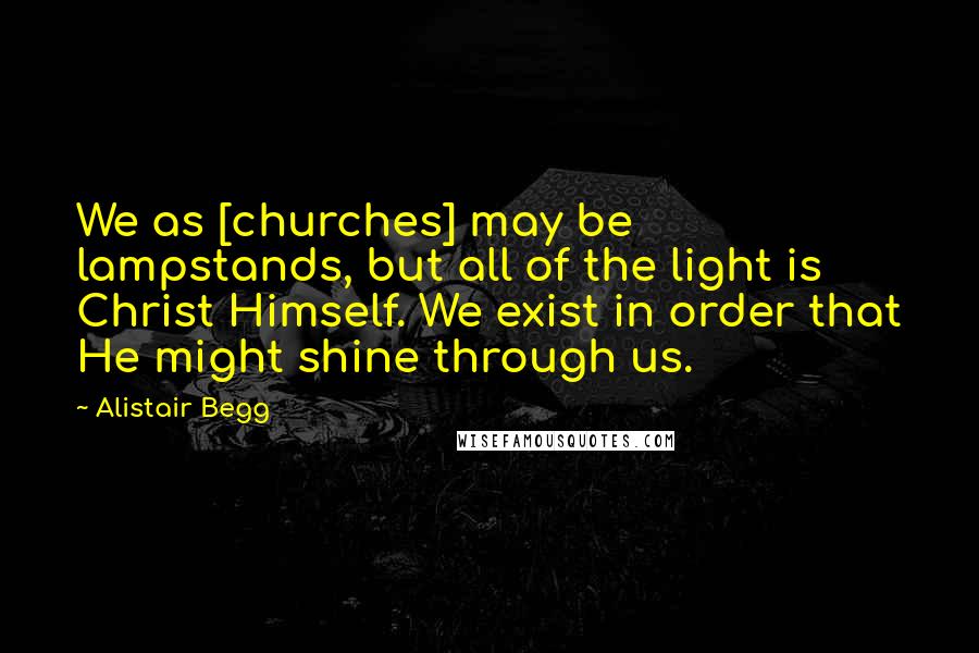 Alistair Begg Quotes: We as [churches] may be lampstands, but all of the light is Christ Himself. We exist in order that He might shine through us.