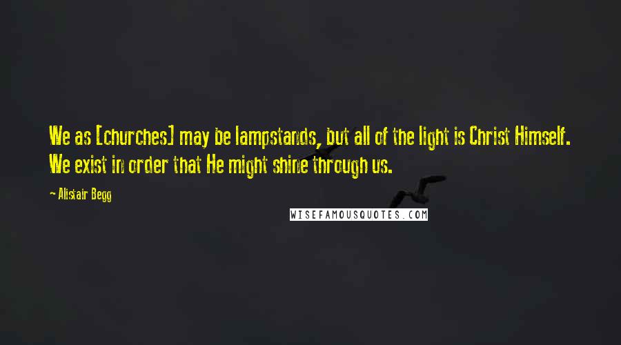 Alistair Begg Quotes: We as [churches] may be lampstands, but all of the light is Christ Himself. We exist in order that He might shine through us.