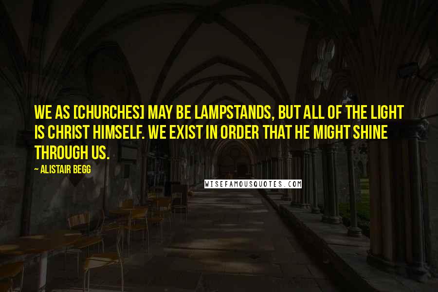 Alistair Begg Quotes: We as [churches] may be lampstands, but all of the light is Christ Himself. We exist in order that He might shine through us.