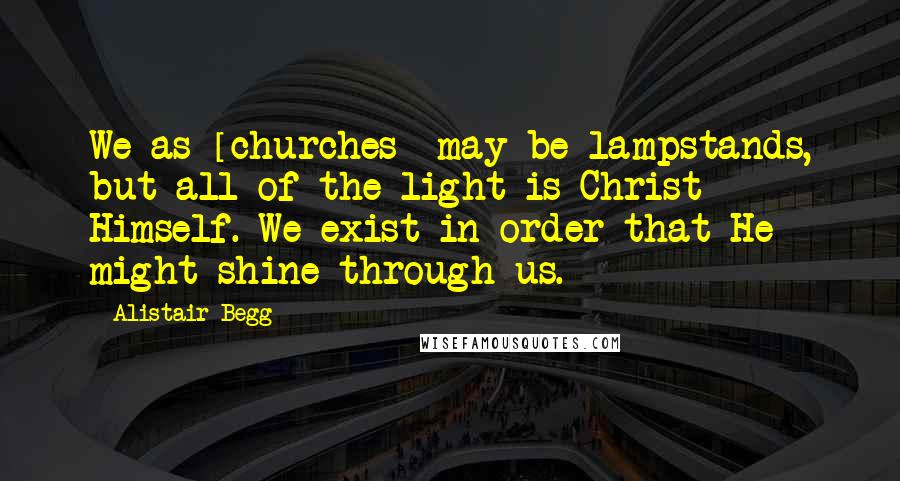 Alistair Begg Quotes: We as [churches] may be lampstands, but all of the light is Christ Himself. We exist in order that He might shine through us.