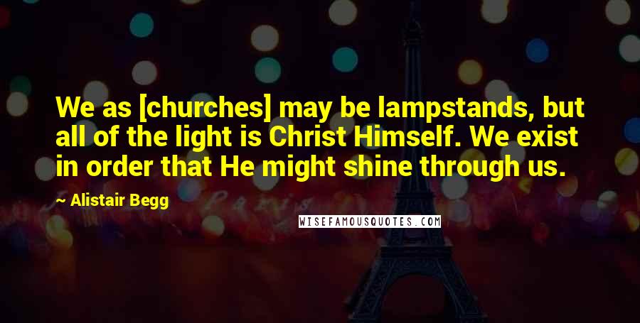 Alistair Begg Quotes: We as [churches] may be lampstands, but all of the light is Christ Himself. We exist in order that He might shine through us.