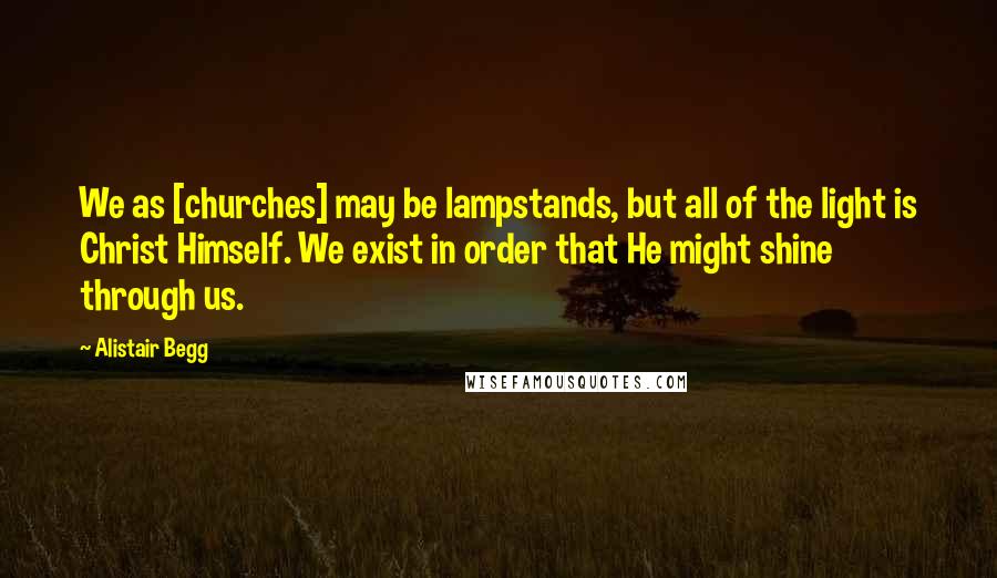 Alistair Begg Quotes: We as [churches] may be lampstands, but all of the light is Christ Himself. We exist in order that He might shine through us.