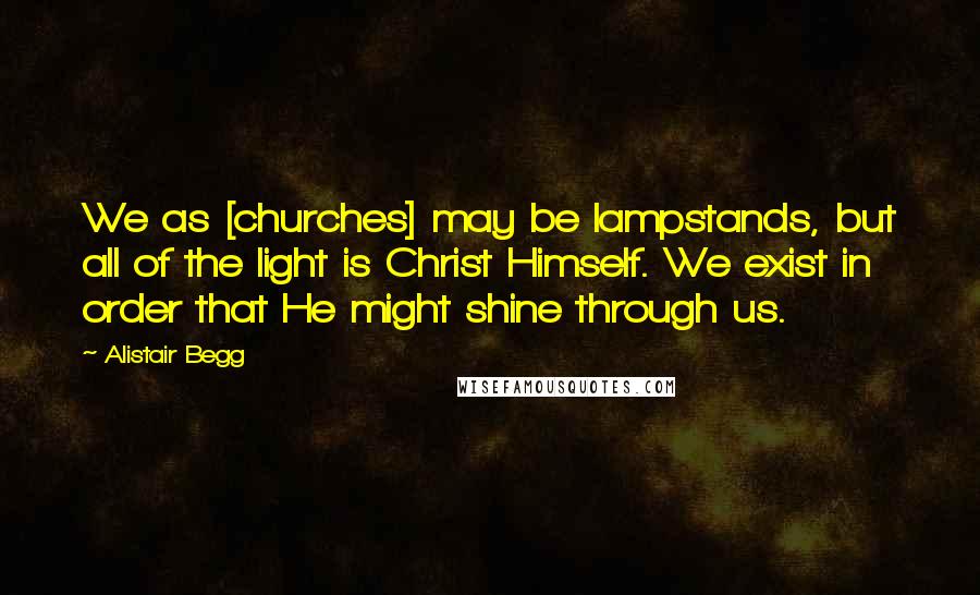 Alistair Begg Quotes: We as [churches] may be lampstands, but all of the light is Christ Himself. We exist in order that He might shine through us.