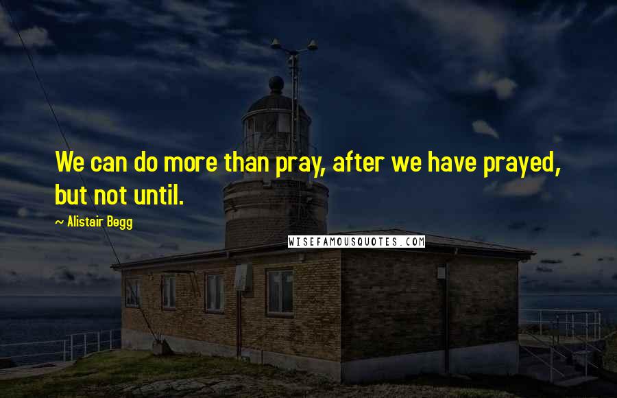 Alistair Begg Quotes: We can do more than pray, after we have prayed, but not until.