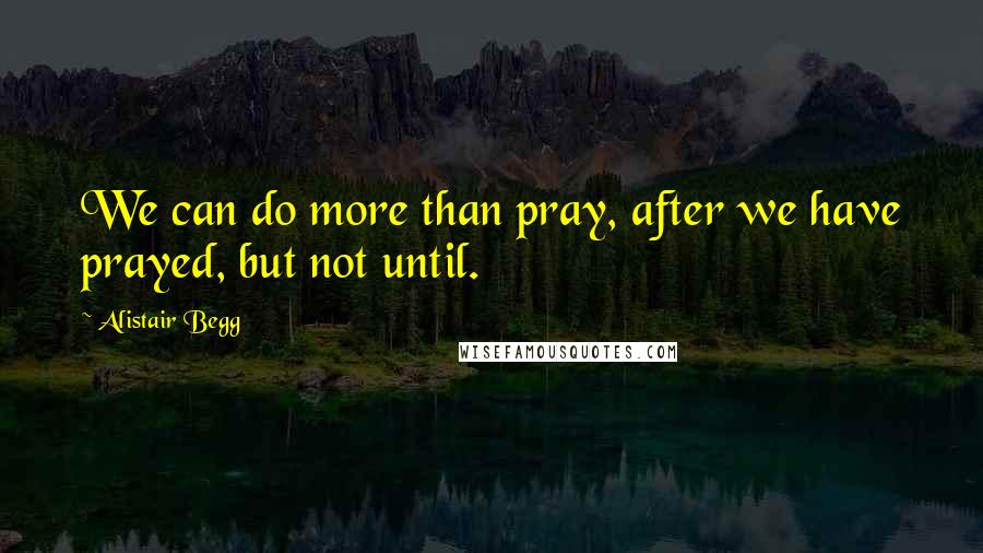 Alistair Begg Quotes: We can do more than pray, after we have prayed, but not until.