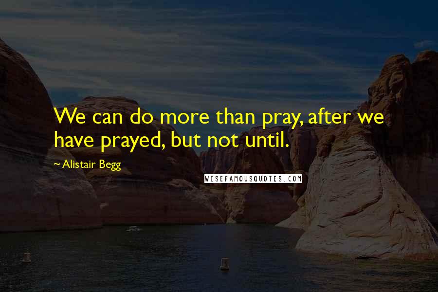 Alistair Begg Quotes: We can do more than pray, after we have prayed, but not until.