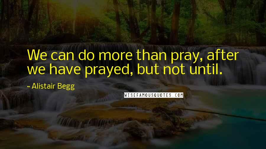 Alistair Begg Quotes: We can do more than pray, after we have prayed, but not until.