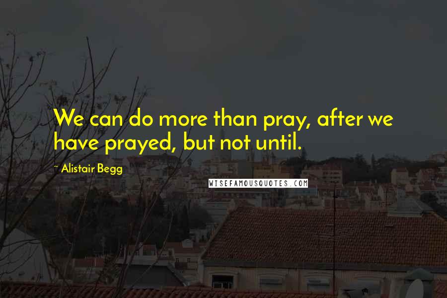 Alistair Begg Quotes: We can do more than pray, after we have prayed, but not until.