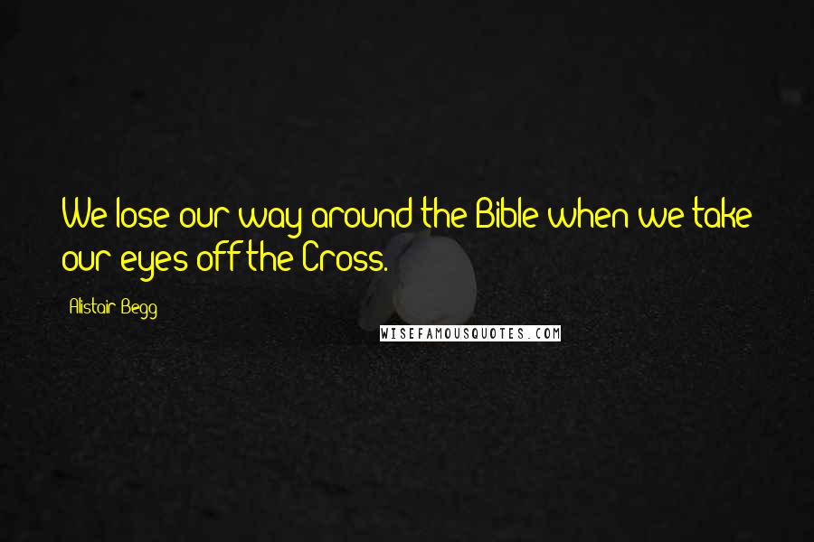 Alistair Begg Quotes: We lose our way around the Bible when we take our eyes off the Cross.