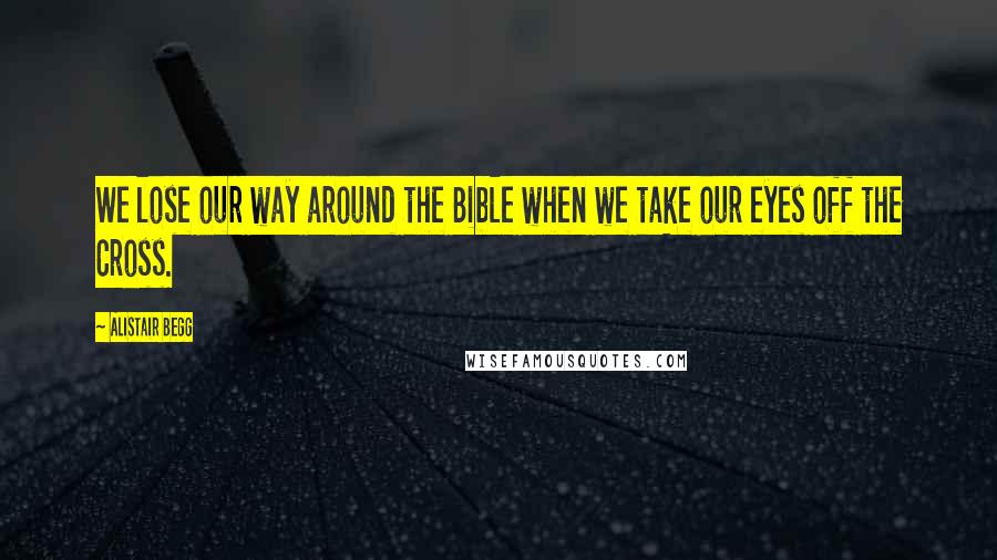 Alistair Begg Quotes: We lose our way around the Bible when we take our eyes off the Cross.