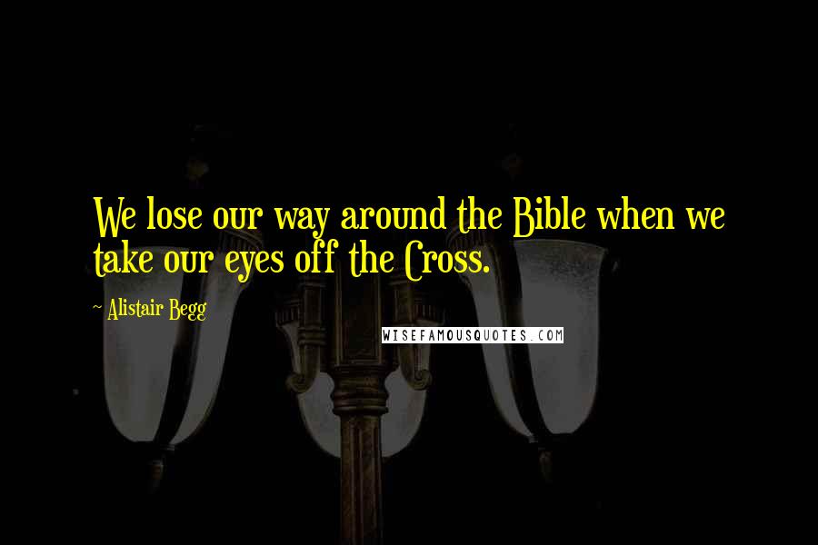 Alistair Begg Quotes: We lose our way around the Bible when we take our eyes off the Cross.