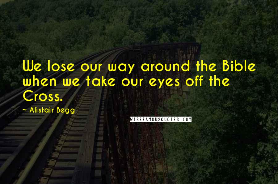 Alistair Begg Quotes: We lose our way around the Bible when we take our eyes off the Cross.