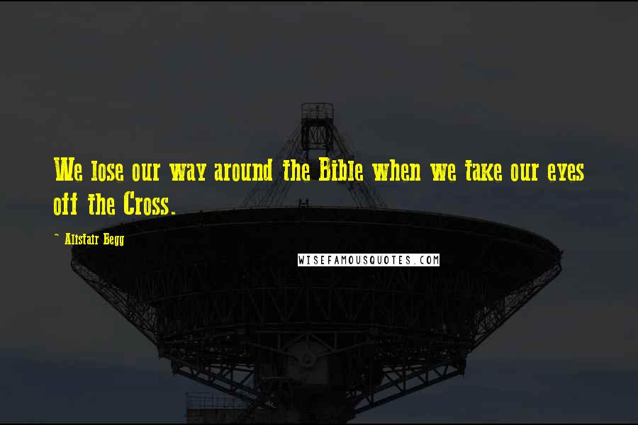 Alistair Begg Quotes: We lose our way around the Bible when we take our eyes off the Cross.