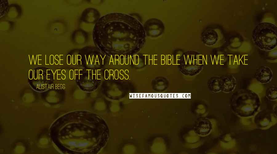 Alistair Begg Quotes: We lose our way around the Bible when we take our eyes off the Cross.