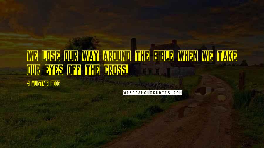 Alistair Begg Quotes: We lose our way around the Bible when we take our eyes off the Cross.