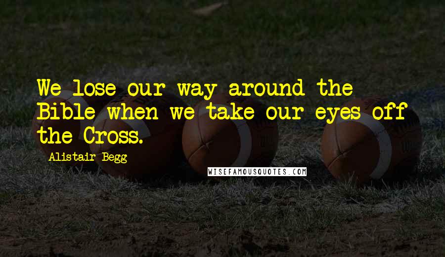 Alistair Begg Quotes: We lose our way around the Bible when we take our eyes off the Cross.