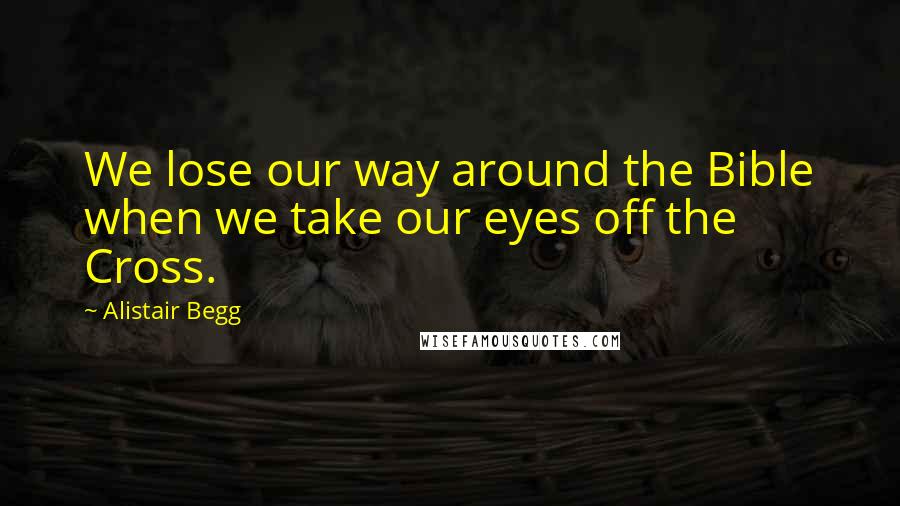 Alistair Begg Quotes: We lose our way around the Bible when we take our eyes off the Cross.